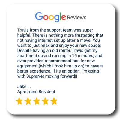 Review from Google that says: Travis from the support team was super helpful! There is nothing more frustrating that not having internet set up after a move. You want to just relax and enjoy your new space! Despite having an old router, Travis got my apartment up and running in 15 minutes, and even provided recommendations for new equipment (which I took him up on) to have a better experience. If its an option, I'm going with SupraNet moving forward! From Jake L. Apartment Resident
